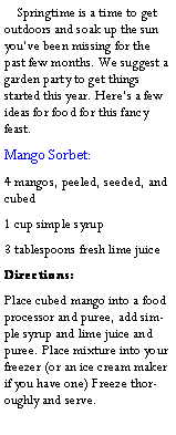 Text Box:     Springtime is a time to get outdoors and soak up the sun youve been missing for the past few months. We suggest a garden party to get things started this year. Heres a few ideas for food for this fancy feast.Mango Sorbet:4 mangos, peeled, seeded, and cubed1 cup simple syrup3 tablespoons fresh lime juiceDirections:Place cubed mango into a food processor and puree, add simple syrup and lime juice and puree. Place mixture into your freezer (or an ice cream maker if you have one) Freeze thoroughly and serve.