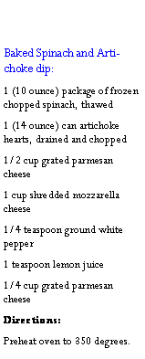 Text Box: Baked Spinach and Artichoke dip:1 (10 ounce) package of frozen chopped spinach, thawed1 (14 ounce) can artichoke hearts, drained and chopped1/2 cup grated parmesan cheese1 cup shredded mozzarella cheese1/4 teaspoon ground white pepper1 teaspoon lemon juice1/4 cup grated parmesan cheeseDirections:Preheat oven to 350 degrees. 