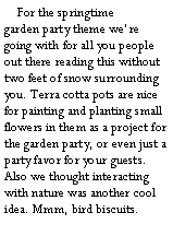 Text Box:     For the springtime 
garden party theme were going with for all you people out there reading this without two feet of snow surrounding you. Terra cotta pots are nice for painting and planting small flowers in them as a project for the garden party, or even just a party favor for your guests. Also we thought interacting with nature was another cool idea. Mmm, bird biscuits.