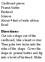 Text Box: Cardboard pieces                         Peanut butter                              Birdseed                                    Scissors                                          About 4 feet of wide ribbon          Bowl Directions:                                Cut out a shape out of the cardboard, like a heart or star. Then poke two holes into the sides of the  shape. Cover the shape in  peanut butter and dip into a bowl of birdseed. Make 