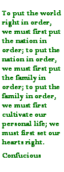 Text Box: To put the world right in order, we must first put the nation in order; to put the nation in order, we must first put the family in order; to put the family in order, we must first cultivate our personal life; we must first set our hearts right.Confucious