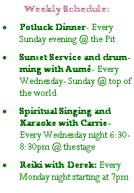 Text Box: Weekly Schedule:Potluck Dinner- Every Sunday evening @ the PitSunset Service and drumming with Aum- Every Wednesday- Sunday @ top of the world                  Spiritual Singing and Karaoke with Carrie-  Every Wednesday night 6:30-8:30pm @ the stageReiki with Derek: Every Monday night starting at 7pm 