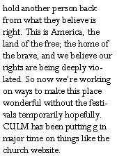 Text Box: hold another person back from what they believe is right. This is America, the land of the free; the home of the brave, and we believe our rights are being deeply violated. So now were working on ways to make this place wonderful without the festivals temporarily hopefully. CULM has been putting g in major time on things like the church website. 