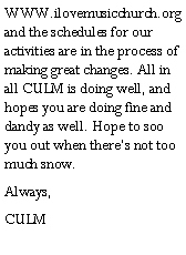 Text Box: WWW.ilovemusicchurch.org and the schedules for our activities are in the process of making great changes. All in all CULM is doing well, and hopes you are doing fine and dandy as well. Hope to soo you out when theres not too much snow.Always,CULM