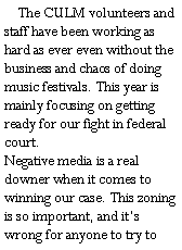 Text Box:     The CULM volunteers and staff have been working as hard as ever even without the business and chaos of doing music festivals. This year is mainly focusing on getting ready for our fight in federal court. 
Negative media is a real downer when it comes to winning our case. This zoning is so important, and its wrong for anyone to try to 