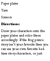 Text Box: Paper platesYarnScissorsDirections:Draw your characters onto the paper plates and color them accordingly. If the frog prince story isnt your favorite then you can use your own favorite bedtime story characters, or just 
