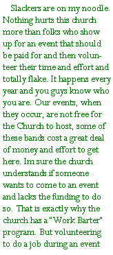 Text Box:     Slackers are on my noodle. Nothing hurts this church more than folks who show up for an event that should be paid for and then volunteer their time and effort and totally flake. It happens every year and you guys know who you are. Our events, when they occur, are not free for the Church to host, some of these bands cost a great deal of money and effort to get here. Im sure the church understands if someone wants to come to an event and lacks the funding to do so. That is exactly why the church has a Work Barter program. But volunteering to do a job during an event 