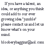 Text Box:     If you have a talent, an idea, or anything you think could add to our ever growing idea jumble please contact us and let us know whats on your mind.blooberybaggins@aol.com