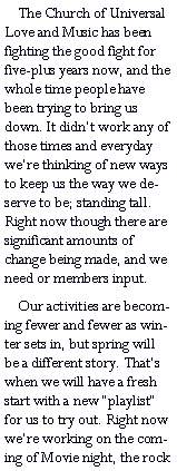 Text Box:     The Church of Universal Love and Music has been fighting the good fight for five-plus years now, and the whole time people have been trying to bring us down. It didnt work any of those times and everyday were thinking of new ways to keep us the way we deserve to be; standing tall. Right now though there are significant amounts of change being made, and we need or members input.    Our activities are becoming fewer and fewer as winter sets in, but spring will be a different story. Thats when we will have a fresh start with a new playlist for us to try out. Right now were working on the coming of Movie night, the rock 