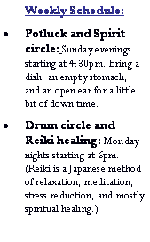 Text Box: Weekly Schedule:Potluck and Spirit circle: Sunday evenings starting at 4:30pm. Bring a dish, an empty stomach, and an open ear for a little bit of down time.Drum circle and Reiki healing: Monday nights starting at 6pm. (Reiki is a Japanese method of relaxation, meditation, stress reduction, and mostly spiritual healing.) 