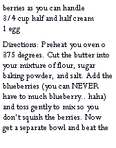Text Box: berries as you can handle                                                        3/4 cup half and half cream               1 eggDirections: Preheat you oven o 375 degrees. Cut the butter into your mixture of flour, sugar baking powder, and salt. Add the blueberries (you can NEVER have to much blueberry.. haha) and toss gently to mix so you dont squish the berries. Now get a separate bowl and beat the 