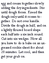 Text Box: egg and cream together slowly adding the dry ingredients. Stir until dough forms. Knead the dough only until it comes together. Do not over handle. Divide the dough in half, and on a lightly floured board shape each half into a six inch round. Cut into six wedges. Now all you have to do is bake on an un-greased cookie sheet for about 20 minutes. Let cool, and then get your grub on.