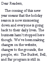 Text Box: Dear Readers,    The coming of this new year means that the holiday season is now simmering down and everyone is going back to their daily lives. The business hasnt stopped here though. Weve been making changes on the website, changes to the grounds, the people, etc. The Bucket, Bell, and Bar program is still in 