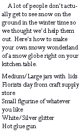 Text Box:     A lot of people dont actually get to see snow on the ground in the winter time so we thought wed help them out. Heres how to make your own snowy wonderland of a snow globe right on your kitchen table.Medium/Large jars with  lids   Florists clay from craft supply store                                                 Small figurine of whatever you like                                          White/Silver glitter                     Hot glue gun                                            
