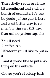 Text Box: This activity requires a little bit a sentiment and a whole bunch of creativity. Its the beginning of the year is here and what better way to remember the past 365 days than making a time capsule.Youll need:                                      A coffee can                                     Whatever youd like to put in it                                                        Paint if youd like to put anything on the outside. Ok, so youre looking back 