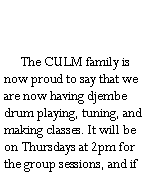 Text Box:         The CULM family is now proud to say that we are now having djembe drum playing, tuning, and making classes. It will be on Thursdays at 2pm for the group sessions, and if 