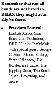 Text Box: Remember that not all bands are not listed so RELAX they might actually be there.Freedom Festival:  Jambali Afrika, Sam Bush, Zen Tricksters, DRUGS, 420 Funk Mob with special guest George Clinton, Mecca Bodega, Victor Wooten, The Borderless Puzzle, The Juggling Suns, The Bomb Squad, Lovewhip, and more.