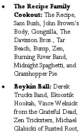 Text Box: The Recipe Family Cookout: The Recipe, Sam Bush, John Browns Body, Gongzilla, The Davisson Bros., Tar Beach, Bump, Zen, Burning River Band, Midnight Spaghetti, and Grasshopper Pie.Boykin Ball: Derek Trucks Band, Ekoostik Hookah, Vince Welnick from the Grateful Dead, Zen Tricksters, Michael Glabicki of Rusted Root,   