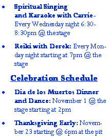Text Box: Spiritual Singing and Karaoke with Carrie-  Every Wednesday night 6:30-8:30pm @ the stageReiki with Derek: Every Monday night starting at 7pm @ the stageCelebration ScheduleDia de los Muertos Dinner and Dance: November 1 @ the stage starting at 2pmThanksgiving Early: November 23 starting @ 6pm at the pit