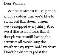 Text Box: Dear Readers,     Winter is almost fully upon us and its colder than wed like to admit but that doesnt mean weve stopped everything. Also wed like to announce that although we are still having the activities all week long the weather may try to hold us down. Dont be discouraged if the 