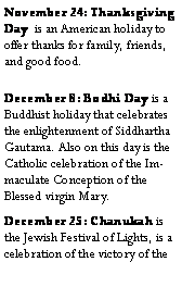 Text Box: November 24: Thanksgiving Day  is an American holiday to offer thanks for family, friends, and good food.December 8: Bodhi Day is a Buddhist holiday that celebrates the enlightenment of Siddhartha Gautama. Also on this day is the Catholic celebration of the Immaculate Conception of the Blessed virgin Mary.December 25: Chanukah is the Jewish Festival of Lights, is a celebration of the victory of the 