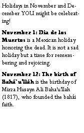 Text Box: Holidays in November and December YOU might be celebrating!November 1: Dia de los Muertos is a Mexican holiday honoring the dead.It is not a sad holiday but a time for remembering and rejoicing.November 12: The birth of Bah`ullh is the birthday of Mirza Husayn Ali Baha'u'llah (1817), who founded the bahi faith.