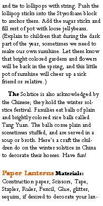 Text Box: and tie to lollipops with string. Push the lollipop sticks into the Styrofoam block to anchor them. Add the sugar sticks and fill rest of pot with loose jellybeans. (Explain to children that during the dark part of the year, sometimes we need to make our own sunshine. Let them know that bright colored gardens and flowers will be back in the spring, and this little pot of sunshine will cheer up a sick friend or relative.)    The Solstice is also acknowledged by the Chinese; they hold the winter solstice festival. Families eat balls of plain and brightly colored rice balls called Tang Yuan. The balls come plain and sometimes stuffed, and are served in a soup or broth. Heres a craft the children do on the winter solstice in China to decorate their homes. Have fun!Paper Lanterns Materials:Construction paper, Scissors, Tape, Stapler, Ruler, Pencil, Glue, glitter, sequins, if desired to decorate your lan