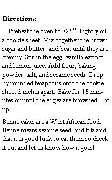 Text Box: Directions:    Preheat the oven to 325. Lightly oil a cookie sheet. Mix together the brown sugar and butter, and beat until they are creamy. Stir in the egg, vanilla extract, and lemon juice. Add flour, baking powder, salt, and sesame seeds. Drop by rounded teaspoons onto the cookie sheet 2 inches apart. Bake for 15 minutes or until the edges are browned. Eat up!Benne cakes are a West African food. Benne means sesame seed, and it is said that it is good luck to eat them so check it out and let us know how it goes!	