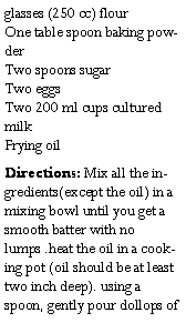 Text Box: glasses (250 cc) flour
One table spoon baking powder
Two spoons sugar
Two eggs
Two 200 ml cups cultured milk
Frying oilDirections: Mix all the ingredients(except the oil) in a mixing bowl until you get a smooth batter with no lumps .heat the oil in a cooking pot (oil should be at least two inch deep). using a spoon, gently pour dollops of 