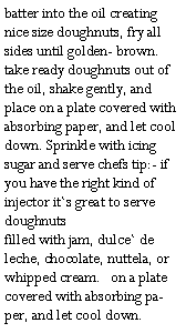 Text Box: batter into the oil creating nice size doughnuts, fry all sides until golden- brown. take ready doughnuts out of the oil, shake gently, and place on a plate covered with absorbing paper, and let cool down. Sprinkle with icing sugar and serve chefs tip:- if you have the right kind of injector it`s great to serve doughnuts
filled with jam, dulce` de leche, chocolate, nuttela, or whipped cream.	on a plate covered with absorbing paper, and let cool down.
