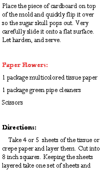 Text Box: Place the piece of cardboard on top of the mold and quickly flip it over so the sugar skull pops out. Very carefully slide it onto a flat surface. Let harden, and serve.Paper Flowers:1 package multicolored tissue paper1 package green pipe cleanersScissorsDirections:     Take 4 or 5  sheets of the tissue or crepe paper and layer them. Cut into 8 inch squares. Keeping the sheets layered take one set of sheets and 