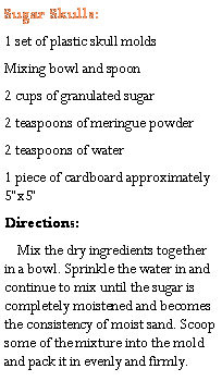 Text Box: Sugar Skulls:1 set of plastic skull moldsMixing bowl and spoon2 cups of granulated sugar2 teaspoons of meringue powder2 teaspoons of water1 piece of cardboard approximately 5x5Directions:     Mix the dry ingredients together in a bowl. Sprinkle the water in and continue to mix until the sugar is completely moistened and becomes the consistency of moist sand. Scoop some of the mixture into the mold and pack it in evenly and firmly. 