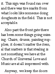 Text Box: it. This sign was found ran over and there was tire marks from what looks like someone doing doughnuts in the field. This is not acceptable.    Also past the front gate there has been some things going missing. Chairs, drums, painting supplies; it doesnt matter the item, al that matters is that stealing is not something we here at the Church of Universal Love and Music are at all impressed with.     Anyway, we keep the doors 