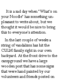 Text Box:        It is a sad day when Whats on your Noodle has something unpleasant to write about, but we thought it would be nice to bring this to everyones attention.     In the last couple of weeks a string of vandalism has hit the CULM family right in our own backyard. At the front drive to the campground we have a large wooden post that has some signs that were hand painted by our volunteers and friends posted on 