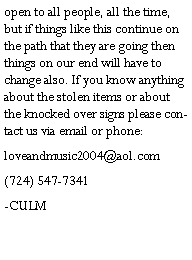 Text Box: open to all people, all the time, but if things like this continue on the path that they are going then things on our end will have to change also. If you know anything about the stolen items or about the knocked over signs please contact us via email or phone:loveandmusic2004@aol.com(724) 547-7341-CULM    