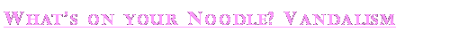 Text Box: Whats on your Noodle? Vandalism 